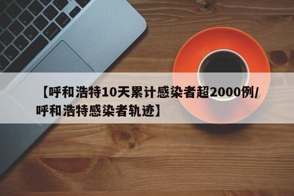 【呼和浩特10天累计感染者超2000例/呼和浩特感染者轨迹】