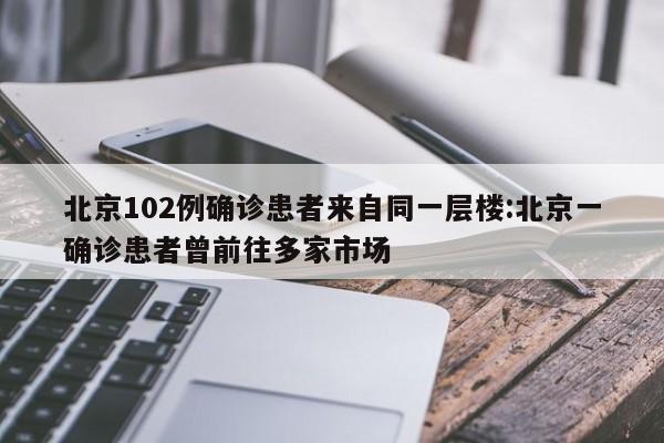 北京102例确诊患者来自同一层楼:北京一确诊患者曾前往多家市场